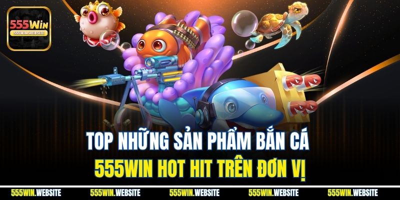 Top những sản phẩm Bắn Cá 555win hot hit trên đơn vị Top những sản phẩm Bắn Cá 555win hot hit trên đơn vị